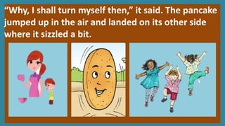 “Why, I shall turn myself then,” it said. The pancake
jumped up in the air and landed on its other side
where it sizzled a bit.
 