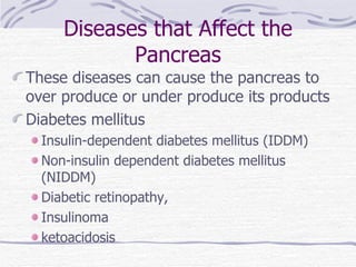 Diseases that Affect the Pancreas These diseases can cause the pancreas to over produce or under produce its products Diabetes mellitus Insulin-dependent diabetes mellitus (IDDM) Non-insulin dependent diabetes mellitus (NIDDM) Diabetic retinopathy,  Insulinoma ketoacidosis 
