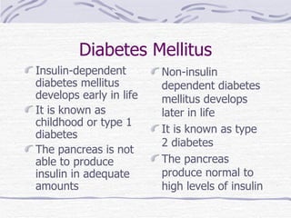 Diabetes Mellitus Insulin-dependent diabetes mellitus develops early in life It is known as childhood or type 1 diabetes The pancreas is not able to produce insulin in adequate amounts Non-insulin dependent diabetes mellitus develops later in life It is known as type 2 diabetes The pancreas produce normal to high levels of insulin 