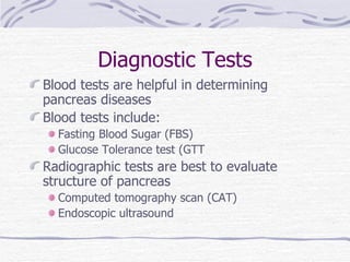 Diagnostic Tests Blood tests are helpful in determining pancreas diseases Blood tests include: Fasting Blood Sugar (FBS) Glucose Tolerance test (GTT Radiographic tests are best to evaluate structure of pancreas Computed tomography scan (CAT) Endoscopic ultrasound 
