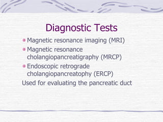 Diagnostic Tests Magnetic resonance imaging (MRI) Magnetic resonance cholangiopancreatigraphy (MRCP) Endoscopic retrograde cholangiopancreatophy (ERCP) Used for evaluating the pancreatic duct 