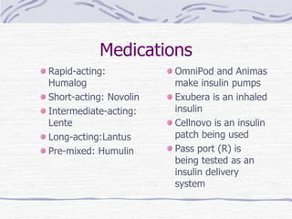 Medications Rapid-acting: Humalog Short-acting: Novolin Intermediate-acting: Lente Long-acting:Lantus Pre-mixed: Humulin OmniPod and Animas make insulin pumps Exubera is an inhaled insulin Cellnovo is an insulin patch being used Pass port (R) is being tested as an insulin delivery system 
