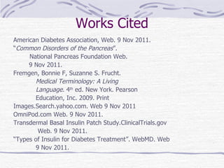 Works Cited American Diabetes Association, Web. 9 Nov 2011. “ Common Disorders of the Pancreas ”.   National Pancreas Foundation Web.  9 Nov 2011. Fremgen, Bonnie F, Suzanne S. Frucht.  Medical Terminology: A Living   Language . 4 th  ed. New York. Pearson Education, Inc. 2009. Print Images.Search.yahoo.com. Web 9 Nov 2011 OmniPod.com Web. 9 Nov 2011. Transdermal Basal Insulin Patch Study.ClinicalTrials.gov   Web. 9 Nov 2011.   “ Types of Insulin for Diabetes Treatment”. WebMD. Web 9 Nov 2011. 