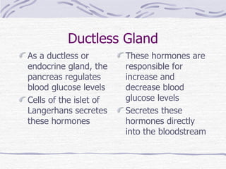 Ductless Gland As a ductless or endocrine gland, the pancreas regulates blood glucose levels Cells of the islet of Langerhans secretes these hormones These hormones are responsible for increase and decrease blood glucose levels Secretes these hormones directly into the bloodstream 