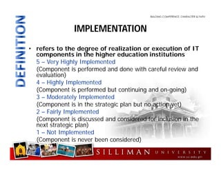 • refers to the degree of realization or execution of IT
components in the higher education institutions
5 – Very Highly Implemented
(Component is performed and done with careful review and
evaluation)
4 – Highly Implemented
(Component is performed but continuing and on-going)
3 – Moderately Implemented
(Component is in the strategic plan but no action yet)
2 – Fairly Implemented
(Component is discussed and considered for inclusion in the
next strategic plan)
1 – Not Implemented
(Component is never been considered)
IMPLEMENTATION
 