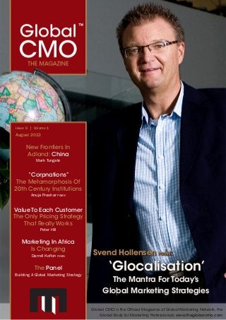 Global CMO™
The Magazine	 August 2013 | 1
Marketing In Africa
Is Changing
Darrell Kofkin fgmn
The Panel
Building A Global Marketing Strategy
Issue 6 | Volume 1
August 2013
Svend Hollensen fgmn:
‘Glocalisation’
The Mantra For Today’s
Global Marketing Strategies
Value To Each Customer
The Only Pricing Strategy
That Really Works
Peter Hill
Global CMO is the Official Magazine of Global Marketing Network, the
Global Body for Marketing Professionals. www.theglobalcmo.com
New Frontiers In
Adland: China
Mark Tungate
“Corpnations”
The Metamorphosis Of
20th Century Institutions
Anuja Prashar pgmn
 