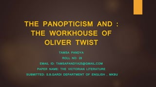 THE PANOPTICISM AND :
THE WORKHOUSE OF
OLIVER TWIST
TAMSA PANDYA
ROLL NO: 28
EMAIL ID: TAMSAPANDYA25@GMAIL.COM
PAPER NAME: THE VICTORIAN LITERATURE
SUBMITTED: S.B.GARDI DEPARTMENT OF ENGLISH , MKBU
 