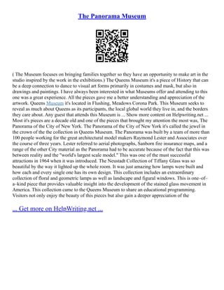 The Panorama Museum
( The Museum focuses on bringing families together so they have an opportunity to make art in the
studio inspired by the work in the exhibitions.) The Queens Museum it's a piece of History that can
be a deep connection to dance to visual art forms primarily in costumes and mask, but also in
drawings and paintings. I have always been interested in what Museums offer and attending to this
one was a great experience. All the pieces gave me a better understanding and appreciation of the
artwork. Queens Museum it's located in Flushing, Meadows Corona Park. This Museum seeks to
reveal as much about Queens as its participants, the local global world they live in, and the borders
they care about. Any guest that attends this Museum is ... Show more content on Helpwriting.net ...
Most it's pieces are a decade old and one of the pieces that brought my attention the most was, The
Panorama of the City of New York. The Panorama of the City of New York it's called the jewel in
the crown of the the collection in Queens Museum. The Panorama was built by a team of more than
100 people working for the great architectural model makers Raymond Lester and Associates over
the course of three years. Lester referred to aerial photographs, Sanborn fire insurance maps, and a
range of the other City material as the Panorama had to be accurate because of the fact that this was
between reality and the "world's largest scale model." This was one of the must successful
attractions in 1964 when it was introduced. The Neustadt Collection of Tiffany Glass was so
beautiful by the way it lighted up the whole room. It was just amazing how lamps were built and
how each and every single one has its own design. This collection includes an extraordinary
collection of floral and geometric lamps as well as landscape and figural windows. This is one–of–
a–kind piece that provides valuable insight into the development of the stained glass movement in
America. This collection came to the Queens Museum to share an educational programming.
Visitors not only enjoy the beauty of this pieces but also gain a deeper appreciation of the
... Get more on HelpWriting.net ...
 