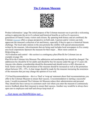 The Coleman Museum
Product information 1 page The initial purpose of the Coleman museum was to provide a welcoming
setting to appreciate the art in it's cultural and historical benefits as well as it's successive
generations of Fannel County visitors and citizens. By spanning both history and art combined, the
Coleman museum offers a unique perspective on both ends. A person and/or visitors can truly
appreciate the museum's collection of art and history, especially if they're open to a historical literate
challenge. The local radio stations in the area promote the exhibits with special announcements
written by the museum. Advertisements that are being used includes local newspapers in five county
area local corporations Sponsers the museum for their major ... Show more content on
Helpwriting.net ...
16) Evaluation and control – this section is a contingency plan (Plan B) for Coleman (see an
example on page 34)
Plan B for the Coleman Arts Museum The addmission and membership fees should be changed. The
addmission fee should be $2 for adults and should be free for anyone under the age of 13 years old.
Anyone who obtains a membership should be discounted and should recieve a 60% discount on
food. Senior citizens The advertisment of the museum should be increased as well as the promotion
atleast between 10% –15%. A clear image should be made for the museum increasing the awareness
of the museums that just may change the opinion of it as well.
17) Final Recommendations – this is a 'final' or 'wrap up' statement about final recommentations you
offer to the Coleman Museum to ensure their success. A recommendation to starting a successful
route, I would recommend The Coleman Art Museum reduce their administration and personal.
They should also have surveys to customers each visit where you enter the museum to continuously
recieve feedback about their museum to ensure their success. Another way would be to always have
open ears to employees and staff and always keep track of
... Get more on HelpWriting.net ...
 