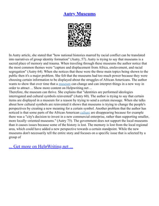 Autry Museums
In Autry article, she stated that "how national histories marred by racial conflict can be translated
into narratives of group identity formation" (Autry, 57). Autry is trying to say that museums is a
sacred place of memory and trauma. When traveling through these museums the author notice that
the most common themes were "capture and displacement from Africa, enslavement, and racial
segregation" (Autry 64). When she notices that these were the three main topics being shown to the
public then it's a major problem. She felt that the museums had too much power because they were
choosing certain information to be displayed about the struggles of African Americans. The author
wants to show that over time that a museum can change and can interpret things in a new way in
order to attract ... Show more content on Helpwriting.net ...
Therefore, the museum can thrive. She explains that "identities are performed ideologies
interrogated and cultural symbols reinvented" (Autry 60). The author is trying to say that certain
items are displayed in a museum for a reason by trying to send a certain message. When she talks
about how cultural symbols are reinvented it shows that museums is trying to change the people's
perspectives by creating a new meaning for a certain symbol. Another problem that the author has
noticed is that some parts of the African American culture are disappearing because for example
there was a "city's decision to invest in a new commercial enterprise, rather than supporting smaller,
more locally–oriented museums." (Autry 75). The government does not support the local museums
than it causes issues because some of the history is lost. The memory is lost from the local regional
area, which could have added a new perspective towards a certain standpoint. While the new
museums don't necessarily tell the entire story and focuses on a specific issue that is selected by a
group of
... Get more on HelpWriting.net ...
 