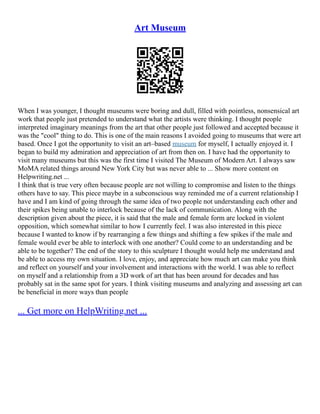 Art Museum
When I was younger, I thought museums were boring and dull, filled with pointless, nonsensical art
work that people just pretended to understand what the artists were thinking. I thought people
interpreted imaginary meanings from the art that other people just followed and accepted because it
was the "cool" thing to do. This is one of the main reasons I avoided going to museums that were art
based. Once I got the opportunity to visit an art–based museum for myself, I actually enjoyed it. I
began to build my admiration and appreciation of art from then on. I have had the opportunity to
visit many museums but this was the first time I visited The Museum of Modern Art. I always saw
MoMA related things around New York City but was never able to ... Show more content on
Helpwriting.net ...
I think that is true very often because people are not willing to compromise and listen to the things
others have to say. This piece maybe in a subconscious way reminded me of a current relationship I
have and I am kind of going through the same idea of two people not understanding each other and
their spikes being unable to interlock because of the lack of communication. Along with the
description given about the piece, it is said that the male and female form are locked in violent
opposition, which somewhat similar to how I currently feel. I was also interested in this piece
because I wanted to know if by rearranging a few things and shifting a few spikes if the male and
female would ever be able to interlock with one another? Could come to an understanding and be
able to be together? The end of the story to this sculpture I thought would help me understand and
be able to access my own situation. I love, enjoy, and appreciate how much art can make you think
and reflect on yourself and your involvement and interactions with the world. I was able to reflect
on myself and a relationship from a 3D work of art that has been around for decades and has
probably sat in the same spot for years. I think visiting museums and analyzing and assessing art can
be beneficial in more ways than people
... Get more on HelpWriting.net ...
 