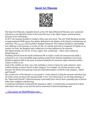 Speed Art Museum
The Speed Art Museum, originally known as the J.B. Speed Memorial Museum, now commonly
referred to as the Speed by locals in the Louisville area, is the oldest, largest, and the primary
museum of art in Kentucky.
In 2013, the museum decided to conduct a three year renovation. The new North Building includes
an unprecedented 9,000 square foot gallery dedicated to the display of the Speed's contemporary art
collection. The museum hired architect, Kulapat Yantrasast. The architect decided to add multiple
new additions to the museum, to a state–of–the–art–cinema from and re–imagined Art Sparks to an
outdoor Art Park, the Bangkok native added new exciting additions to the museum.
The Speed includes five levels: A lower, upper, first, second and ... Show more content on
Helpwriting.net ...
Including artwork from the fourth millennium BC to today's world, the museum truly holds a
collection to see. From incredibly large painting created in the thirteen–hundreds to marvelous
detailed sculptures built in the early seventeen–hundreds the museum's eight collections holds a
variety of items to see.
Each of the exhibits are done very well, including a variety of items for each collection. Each
exhibit includes art pieces that fit in their category. For example, my favorite art piece of the
museum, the fifteen foot painting of ancient dutch philosophers would fit in the category, "Dutch
and Flemish".
My overall view of the museum is very positive. I truly enjoyed visiting the museum and observing
all of the various art pieces the museum holds. It was very interesting to see the large paintings in
the "Dutch and Flemish" collection because I personally have always been a painting type of person
rather than sculptures and drawings.
I would most definitely recommend the museum to others. I would mostly recommend it to those
individuals who enjoy to see artwork and are interested in historical paintings and
... Get more on HelpWriting.net ...
 