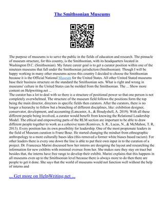 The Smithsonian Museums
The purpose of museums is to serve the public in the fields of education and research. The pinnacle
of museum structure, for this country, is the Smithsonian, with its headquarters located in
Washington D.C. (Smithsonian). My future career goal is to get a curator position within one of the
nineteen museums that fall under the Smithsonian jurisdiction (Smithsonian). Though I will be
happy working in many other museums across this country I decided to choose the Smithsonian
because it is the Official National Museum for the United States. All other United Stated museums
base their business structure on the standard the Smithsonian sets. What is right and wrong in
museums' culture in the United States can be molded from the Smithsonian. The ... Show more
content on Helpwriting.net ...
The curator has a lot to deal with so there is a structure of positional power so that one person is not
completely overwhelmed. The structure of the museum field follows the positions form the top
being the main director, directors in specific fields then curators. After the curators, there is no
longer a hierarchy to follow but a branching of different disciplines, like: exhibition designer,
conservator, development, and accounting (Lancaster, A., & Houdyshell, A. 2019). With all these
different people being involved, a curator would benefit from knowing the Relational Leadership
Model. The ethical and empowering parts of the RLM section are important to be able to draw
different people together to work as a cohesive team (Komives, S. R., Lucas, N., & McMahon, T. R,
2013). Every position has its own possibility for leadership. One of the most propionate leaders in
the field of Museum curation is Franz Boaz. He started changing the mindset from ethnographic
anthropology to a more culturally bases idea (this removed a former white biases based racism). For
other leaders there is every one down the line is able to put their own input in to the curation of a
project. Dr. Francesca Marini discussed how her interns are designing the layout and researching the
information for new exhibits with minimal oversee from her. She makes sure they stay on tract but
besides that, the interns have free range to develop their exhibit. Marini explains that this happens in
all museums even up to the Smithsonian level because there is always more to do then there are
people to get it done. She says that the world of museums would not function well without the help
of interns and
... Get more on HelpWriting.net ...
 
