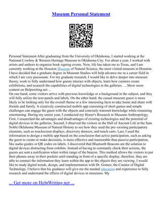 Museum Personal Statement
Personal Statement After graduating from the University of Oklahoma, I started working at the
National Cowboy & Western Heritage Museum in Oklahoma City. For about a year, I worked with
artists and authors to organize book signing events. Now, life has taken me to Texas, and I am
currently working at the Houston Museum of Natural Science, the most visited museum in Houston.
I have decided that a graduate degree in Museum Studies will help advance me in a career field in
which I am very passionate. For my graduate research, I would like to delve deeper into museum
theory, work to fully understand how guests interact with objects, learn how curators create
exhibitions, and research the capabilities of digital technologies in the galleries. ... Show more
content on Helpwriting.net ...
On one hand, some visitors arrive with previous knowledge or a background in the subject, and they
will fully utilize the text panels and labels. On the other hand, the casual museum guest is more
likely to be looking only for the overall theme or a few interesting facts to take home and share with
friends and family. A creatively constructed mobile app consisting of short games and simple
challenges can engage the guest with the objects and concisely transmit knowledge while remaining
entertaining. During my senior year, I conducted my Honor's Research in Museum Anthropology.
First, I researched the advantages and disadvantages of existing technologies and the potential of
digital devices in the galleries. Second, I observed the visitors in the Hall of Ancient Life at the Sam
Noble Oklahoma Museum of Natural History to see how they used the pre–existing participatory
elements, such as touchscreen displays, discovery drawers, and touch carts. Last, I used the
information to design a mobile app based on the conclusion that active participation, such as asking
the guest to create or make decisions, is more effective and memorable than passive participation,
like audio guides or QR codes on labels. I discovered that Bluetooth Beacons are the solution to
digital devices distracting from exhibits. Instead of having to constantly check their screens, the
guests are sent a notification when within range of the beacon. This method allows the visitors to put
their phones away in their pockets until standing in front of a specific display; therefore, they are
able to connect the information they learn within the app to the objects they are viewing. I would
like to study digital trends, design, and implementation with Dr. Gomez, the Curator of Digital
Technology. I believe that his guidance will give me the needed education and experience to fully
research and understand the effects of digital devices in museums. My
... Get more on HelpWriting.net ...
 