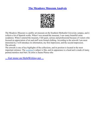 The Meadows Museum Analysis
The Meadows Museum is a public art museum on the Southern Methodist University campus, and it
collects a lot of Spanish works. When I was around the museum, I saw many beautiful stone
sculptures. When I entered the museum, I felt quiet, serious and professional because of visitors who
focused on appreciation of art and staff wore formal clothing. According to the artwork I am most
interested in, I will introduce its information, my first impression, and the second impression.
The artwork
The artwork is one of key highlights of the collections, and its position is located in the most
important entrance. The sculpture's subject is Sho, and its appearance is a head and is made of many
painted stainless steel bars. Its artist is Jaume Plensa who
... Get more on HelpWriting.net ...
 