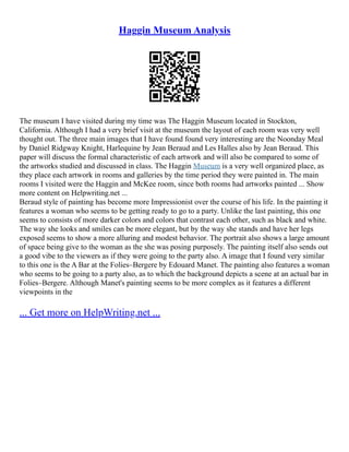 Haggin Museum Analysis
The museum I have visited during my time was The Haggin Museum located in Stockton,
California. Although I had a very brief visit at the museum the layout of each room was very well
thought out. The three main images that I have found found very interesting are the Noonday Meal
by Daniel Ridgway Knight, Harlequine by Jean Beraud and Les Halles also by Jean Beraud. This
paper will discuss the formal characteristic of each artwork and will also be compared to some of
the artworks studied and discussed in class. The Haggin Museum is a very well organized place, as
they place each artwork in rooms and galleries by the time period they were painted in. The main
rooms I visited were the Haggin and McKee room, since both rooms had artworks painted ... Show
more content on Helpwriting.net ...
Beraud style of painting has become more Impressionist over the course of his life. In the painting it
features a woman who seems to be getting ready to go to a party. Unlike the last painting, this one
seems to consists of more darker colors and colors that contrast each other, such as black and white.
The way she looks and smiles can be more elegant, but by the way she stands and have her legs
exposed seems to show a more alluring and modest behavior. The portrait also shows a large amount
of space being give to the woman as the she was posing purposely. The painting itself also sends out
a good vibe to the viewers as if they were going to the party also. A image that I found very similar
to this one is the A Bar at the Folies–Bergere by Edouard Manet. The painting also features a woman
who seems to be going to a party also, as to which the background depicts a scene at an actual bar in
Folies–Bergere. Although Manet's painting seems to be more complex as it features a different
viewpoints in the
... Get more on HelpWriting.net ...
 