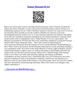 Tampa Museum Of Art
Back in my school years I used to visit many historical museums, where I learned a lot about the
culture and society of the past. As I have always been interested in history and arts, all that was a
breathtaking experience for me. I believe that these museums is the best way to get closer to lives of
our ancestries and it can help us to see the world in a different way. However, to be more
knowledgeable about the world we live in, it's also extremely important to be familiar with modern
art. So this time I decided to experience something new and started searching for a museum which
would contain works of contemporary artists. Tampa Museum of Art was a great option. This
Museum was founded in 1979 and since then it has curated three exhibitions covering the Classical
World to Mid–Century Modernist works, ... Show more content on Helpwriting.net ...
I have read some information about the museum on its site, and decided that I should definitely go
there. When I came to the museum, the first thing that impressed me was the astonishing building: it
was a masterpiece itself. The exterior of the Tampa Museum of Art has a light installation, and all I
wanted at that moment is night to come so I could see thousands of colored lights reflected in the
surface of the river that flows near the museum. What's more, I liked the design of the museum
inside as well. There were white walls and perfect lighting, and nothing would bother
contemplation. In many museums I have visited before there was a lot of distractions, but in this
museum everything was done on the principle of simplicity, and that was very pleasing to me.
Moreover, when we came inside of the museum, it was almost empty. There were just a few visitors,
who were fascinated by various drawings and statues. Most of the visitors were teenagers, what
slightly surprised me. I
... Get more on HelpWriting.net ...
 