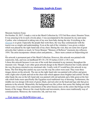 Museum Analysis Essay
Museum Analysis Essay
On October 26, 2017. I made a visit to the Menil Collection by 1533 Sul Ross street, Houston Texas.
It was amazing to be in such a lovely place. I was accompanied to the museum by my aunt name
Cynthia. who volunteered in taking care of my new born baby during the trip. Everything at the
museum is so great. Especially the people that work there, the way they communicate with the
tourist was so simple and understanding. Even at the end of the visitation, I was given a sticker
which was placed by the right–hand side of my chest. During the visit, they are some lots of great
artworks that I admire so much. In Victor Brauner "Memory of Reflexes" (memoire des reflexes),
1954. The artist incorporates vibrant colors and patterns, ... Show more content on Helpwriting.net
...
His artwork is permanent part of the Menil Collection. However, this artwork was painted with
watercolor, link, and wax on hardboard 49 1/8 x 54 3/8 inches (124.8 x 138.1 cm).
I chose this artwork because it was one of the work that remained in my memory throughout the
museum visit. Though, I saw other great artwork design in the Menil Collection but I really adored
the way the pieces retorted to my emotional side. I really wish if I would have this artwork in my
home. The first thing that catches my eyes was the way the colors were used. They were three
images shown on the artwork. The one on the right–hand side was painted with yellow and green
with a light color of pink and red on the chest side which appears more brighter and coloful. On the
other hand, the one on the left–hand side was painted with red and pink and a little green at the feet
side which looks more specifically like Egyptian royal traditional way of dressing. Furthermore, the
middle one was design with more of green, black, and red color on the head and legs side that gives
patterns to the artwork. Meanwhile, the background was like yellow that seems like fading into dark
brown color. It seems that the concertation of the artist focuses more on the colors that brings out the
beauty of the image. However the visual rhythm and movements, shows more traditionally way of
communication. Moreover, the watercolor, ink, and wax was
... Get more on HelpWriting.net ...
 