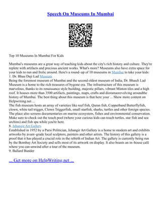 Speech On Museums In Mumbai
Top 10 Museums In Mumbai For Kids
Mumbai's museums are a great way of teaching kids about the city's rich history and culture. They're
replete with artifacts and precious ancient works. What's more? Museums also have extra space for
your kids to run and frolic around. Here's a round–up of 10 museums in Mumbai to take your kids:
1. Dr. Bhau Daji Lad Museum
Being the foremost museum of Mumbai and the second oldest museum of India, Dr. BhauJi Lad
Museum is a home to the rich treasures of bygone era. The infrastructure of this museum is
marvelous, thanks to its renaissance style building, majestic pillars, vibrant Minton tiles and a high
roof. It houses more than 3500 artifacts, paintings, maps, crafts and dioramasrevolving aroundthe
history of Mumbai. The best thing about this museum is that here your ... Show more content on
Helpwriting.net ...
The fish museum hosts an array of varieties like reef fish, Quran fish, Copperband Butterflyfish,
clown, white tail trigger, Clown Triggerfish, small starfish, sharks, turtles and other foreign species.
The place also screens documentaries on marine ecosystem, fishes and environmental conservation.
Make sure to check out the touch pool (where your curious kids can touch turtles, star fish and sea
urchins) and fish spa while you're here.
8. Jehangir Art Gallery
Established in 1952 by a Parsi Politician, Jehangir Art Gallery is a home to modern art and exhibits
artworks by avant–grade local sculptors, painters and other artists. The history of this gallery is a
proof that it has played a crucial role in the rebirth of Indian Art. The gallery is currently being run
by the Bombay Art Society and sells most of its artwork on display. It also boasts an in–house café
where you can unwind after a tour of the museum.
9. Ballard Bunder
... Get more on HelpWriting.net ...
 