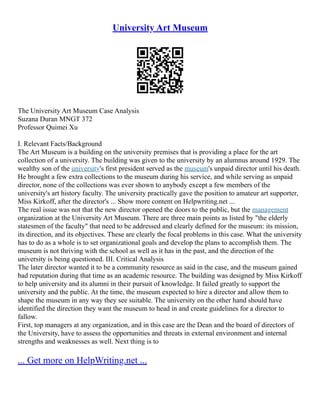 University Art Museum
The University Art Museum Case Analysis
Suzana Duran MNGT 372
Professor Quimei Xu
I. Relevant Facts/Background
The Art Museum is a building on the university premises that is providing a place for the art
collection of a university. The building was given to the university by an alumnus around 1929. The
wealthy son of the university's first president served as the museum's unpaid director until his death.
He brought a few extra collections to the museum during his service, and while serving as unpaid
director, none of the collections was ever shown to anybody except a few members of the
university's art history faculty. The university practically gave the position to amateur art supporter,
Miss Kirkoff, after the director's ... Show more content on Helpwriting.net ...
The real issue was not that the new director opened the doors to the public, but the management
organization at the University Art Museum. There are three main points as listed by "the elderly
statesmen of the faculty" that need to be addressed and clearly defined for the museum: its mission,
its direction, and its objectives. These are clearly the focal problems in this case. What the university
has to do as a whole is to set organizational goals and develop the plans to accomplish them. The
museum is not thriving with the school as well as it has in the past, and the direction of the
university is being questioned. III. Critical Analysis
The later director wanted it to be a community resource as said in the case, and the museum gained
bad reputation during that time as an academic resource. The building was designed by Miss Kirkoff
to help university and its alumni in their pursuit of knowledge. It failed greatly to support the
university and the public. At the time, the museum expected to hire a director and allow them to
shape the museum in any way they see suitable. The university on the other hand should have
identified the direction they want the museum to head in and create guidelines for a director to
fallow.
First, top managers at any organization, and in this case are the Dean and the board of directors of
the University, have to assess the opportunities and threats in external environment and internal
strengths and weaknesses as well. Next thing is to
... Get more on HelpWriting.net ...
 