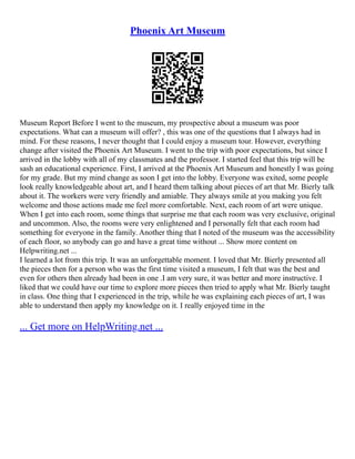 Phoenix Art Museum
Museum Report Before I went to the museum, my prospective about a museum was poor
expectations. What can a museum will offer? , this was one of the questions that I always had in
mind. For these reasons, I never thought that I could enjoy a museum tour. However, everything
change after visited the Phoenix Art Museum. I went to the trip with poor expectations, but since I
arrived in the lobby with all of my classmates and the professor. I started feel that this trip will be
sash an educational experience. First, I arrived at the Phoenix Art Museum and honestly I was going
for my grade. But my mind change as soon I get into the lobby. Everyone was exited, some people
look really knowledgeable about art, and I heard them talking about pieces of art that Mr. Bierly talk
about it. The workers were very friendly and amiable. They always smile at you making you felt
welcome and those actions made me feel more comfortable. Next, each room of art were unique.
When I get into each room, some things that surprise me that each room was very exclusive, original
and uncommon. Also, the rooms were very enlightened and I personally felt that each room had
something for everyone in the family. Another thing that I noted of the museum was the accessibility
of each floor, so anybody can go and have a great time without ... Show more content on
Helpwriting.net ...
I learned a lot from this trip. It was an unforgettable moment. I loved that Mr. Bierly presented all
the pieces then for a person who was the first time visited a museum, I felt that was the best and
even for others then already had been in one .I am very sure, it was better and more instructive. I
liked that we could have our time to explore more pieces then tried to apply what Mr. Bierly taught
in class. One thing that I experienced in the trip, while he was explaining each pieces of art, I was
able to understand then apply my knowledge on it. I really enjoyed time in the
... Get more on HelpWriting.net ...
 