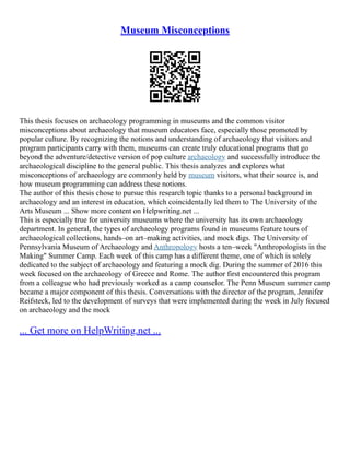 Museum Misconceptions
This thesis focuses on archaeology programming in museums and the common visitor
misconceptions about archaeology that museum educators face, especially those promoted by
popular culture. By recognizing the notions and understanding of archaeology that visitors and
program participants carry with them, museums can create truly educational programs that go
beyond the adventure/detective version of pop culture archaeology and successfully introduce the
archaeological discipline to the general public. This thesis analyzes and explores what
misconceptions of archaeology are commonly held by museum visitors, what their source is, and
how museum programming can address these notions.
The author of this thesis chose to pursue this research topic thanks to a personal background in
archaeology and an interest in education, which coincidentally led them to The University of the
Arts Museum ... Show more content on Helpwriting.net ...
This is especially true for university museums where the university has its own archaeology
department. In general, the types of archaeology programs found in museums feature tours of
archaeological collections, hands–on art–making activities, and mock digs. The University of
Pennsylvania Museum of Archaeology and Anthropology hosts a ten–week "Anthropologists in the
Making" Summer Camp. Each week of this camp has a different theme, one of which is solely
dedicated to the subject of archaeology and featuring a mock dig. During the summer of 2016 this
week focused on the archaeology of Greece and Rome. The author first encountered this program
from a colleague who had previously worked as a camp counselor. The Penn Museum summer camp
became a major component of this thesis. Conversations with the director of the program, Jennifer
Reifsteck, led to the development of surveys that were implemented during the week in July focused
on archaeology and the mock
... Get more on HelpWriting.net ...
 