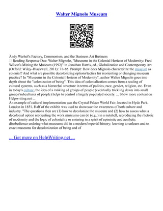 Walter Mignolo Museum
Andy Warhol's Factory, Commonism, and the Business Art Business
 Reading Response Due: Walter Mignolo, "Museums in the Colonial Horizon of Modernity: Fred
Wilson's Mining the Museum (1992)" in Jonathan Harris, ed., Globalization and Contemporary Art
(Oxford: Wiley–Blackwell, 2011): 71–85. Prompt: How does Mignolo characterize the museum as
colonial? And what are possible decolonizing options/tactics for reorienting or changing museum
practice? In "Museums in the Colonial Horizon of Modernity", author Walter Mignolo goes into
depth about the "colonization of being". This idea of colonialization comes from a scaling of
cultural systems, such as a hierarchal structure in terms of politics, race, gender, religion, etc. Even
in today's culture, the idea of a ranking of groups of people (eventually trickling down into small
groups/subcultures of people) helps to control a largely populated society. ... Show more content on
Helpwriting.net ...
An example of cultural implementation was the Crystal Palace World Fair, located in Hyde Park,
London in 1851. Half of the exhibit was used to showcase the awareness of both culture and
industry. "The questions then are (1) how to decolonize the museum and (2) how to assess what a
decolonial option reorienting the work museums can do (e.g.,) in a nutshell, reproducing the rhetoric
of modernity and the logic of coloniality or entering in a spirit of epimistic and aesthetic
disobedience undoing what museums did in a modern/imperial history: learning to unlearn and to
enact museums for decolonization of being and of
... Get more on HelpWriting.net ...
 