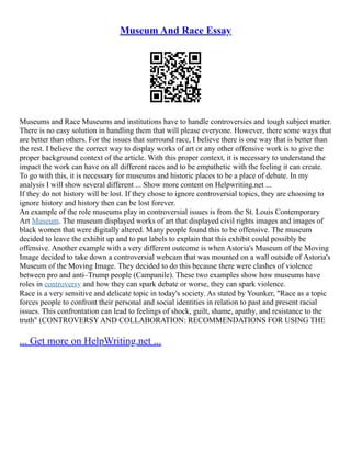 Museum And Race Essay
Museums and Race Museums and institutions have to handle controversies and tough subject matter.
There is no easy solution in handling them that will please everyone. However, there some ways that
are better than others. For the issues that surround race, I believe there is one way that is better than
the rest. I believe the correct way to display works of art or any other offensive work is to give the
proper background context of the article. With this proper context, it is necessary to understand the
impact the work can have on all different races and to be empathetic with the feeling it can create.
To go with this, it is necessary for museums and historic places to be a place of debate. In my
analysis I will show several different ... Show more content on Helpwriting.net ...
If they do not history will be lost. If they chose to ignore controversial topics, they are choosing to
ignore history and history then can be lost forever.
An example of the role museums play in controversial issues is from the St. Louis Contemporary
Art Museum. The museum displayed works of art that displayed civil rights images and images of
black women that were digitally altered. Many people found this to be offensive. The museum
decided to leave the exhibit up and to put labels to explain that this exhibit could possibly be
offensive. Another example with a very different outcome is when Astoria's Museum of the Moving
Image decided to take down a controversial webcam that was mounted on a wall outside of Astoria's
Museum of the Moving Image. They decided to do this because there were clashes of violence
between pro and anti–Trump people (Campanile). These two examples show how museums have
roles in controversy and how they can spark debate or worse, they can spark violence.
Race is a very sensitive and delicate topic in today's society. As stated by Younker, "Race as a topic
forces people to confront their personal and social identities in relation to past and present racial
issues. This confrontation can lead to feelings of shock, guilt, shame, apathy, and resistance to the
truth" (CONTROVERSY AND COLLABORATION: RECOMMENDATIONS FOR USING THE
... Get more on HelpWriting.net ...
 