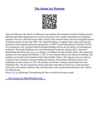 The Akron Art Museum
Akron Art Museum The Akron Art Museum is an institute that combined a historic building heavily
adorned with Italian Renaissance revival and classicism with a modern and radical steel and glass
structure. The once 1899 Akron post office section of the museum houses the local and global pieces
of Impressionistic art from the 1850s. The original building is wrapped with a deep red brick and
limestone with triangular pediments and pilasters. In 2007, Coop Himmelb(l)au's architect Wolf D.
Prix juxtaposed a new structure titled the Knight building with an obvious theory of contemporary
modernity. The knight Building was constructed directly beside the old post office. Instead of
demolishing the history, the museum's design is to embrace the past with the future. The original art
museum was first opened on February 1, 1922. It was formerly titled as the Akron Art Institute. The
institute was located in the basement of the Akron Public Library. The museum was run solely on
volunteers due to limited economic funding and finances. The institute offered art classes and
exhibitions of local artistry. In 1937, the institute moved into a historic mansion that was soon
engulfed in fire. The fire ruined most of the collections and mansion. However, in the museum's
own words, the institute "phoenix–like, from the ashes with a professional staff and a new *Akron
Art Museum.org
Focus: fine art and design. Strengthening the fine art collection became a goal,
... Get more on HelpWriting.net ...
 