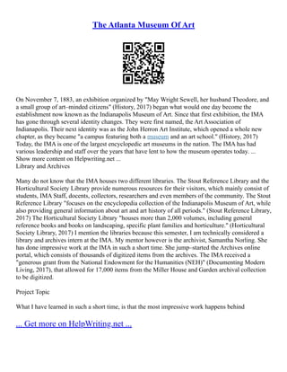 The Atlanta Museum Of Art
On November 7, 1883, an exhibition organized by "May Wright Sewell, her husband Theodore, and
a small group of art–minded citizens" (History, 2017) began what would one day become the
establishment now known as the Indianapolis Museum of Art. Since that first exhibition, the IMA
has gone through several identity changes. They were first named, the Art Association of
Indianapolis. Their next identity was as the John Herron Art Institute, which opened a whole new
chapter, as they became "a campus featuring both a museum and an art school." (History, 2017)
Today, the IMA is one of the largest encyclopedic art museums in the nation. The IMA has had
various leadership and staff over the years that have lent to how the museum operates today. ...
Show more content on Helpwriting.net ...
Library and Archives
Many do not know that the IMA houses two different libraries. The Stout Reference Library and the
Horticultural Society Library provide numerous resources for their visitors, which mainly consist of
students, IMA Staff, docents, collectors, researchers and even members of the community. The Stout
Reference Library "focuses on the encyclopedia collection of the Indianapolis Museum of Art, while
also providing general information about art and art history of all periods." (Stout Reference Library,
2017) The Horticultural Society Library "houses more than 2,000 volumes, including general
reference books and books on landscaping, specific plant families and horticulture." (Horticultural
Society Library, 2017) I mention the libraries because this semester, I am technically considered a
library and archives intern at the IMA. My mentor however is the archivist, Samantha Norling. She
has done impressive work at the IMA in such a short time. She jump–started the Archives online
portal, which consists of thousands of digitized items from the archives. The IMA received a
"generous grant from the National Endowment for the Humanities (NEH)" (Documenting Modern
Living, 2017), that allowed for 17,000 items from the Miller House and Garden archival collection
to be digitized.
Project Topic
What I have learned in such a short time, is that the most impressive work happens behind
... Get more on HelpWriting.net ...
 