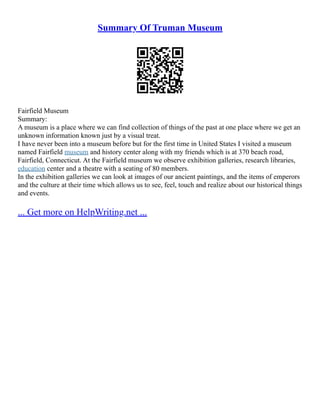 Summary Of Truman Museum
Fairfield Museum
Summary:
A museum is a place where we can find collection of things of the past at one place where we get an
unknown information known just by a visual treat.
I have never been into a museum before but for the first time in United States I visited a museum
named Fairfield museum and history center along with my friends which is at 370 beach road,
Fairfield, Connecticut. At the Fairfield museum we observe exhibition galleries, research libraries,
education center and a theatre with a seating of 80 members.
In the exhibition galleries we can look at images of our ancient paintings, and the items of emperors
and the culture at their time which allows us to see, feel, touch and realize about our historical things
and events.
... Get more on HelpWriting.net ...
 