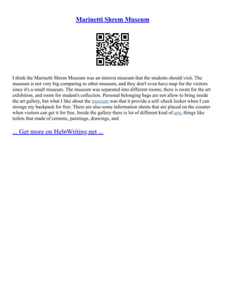 Marinetti Shrem Museum
I think the Marinetti Shrem Museum was an interest museum that the students should visit. The
museum is not very big comparing to other museum, and they don't even have map for the visitors
since it's a small museum. The museum was separated into different rooms; there is room for the art
exhibition, and room for student's collection. Personal belonging bags are not allow to bring inside
the art gallery, but what I like about the museum was that it provide a self–check locker when I can
storage my backpack for free. There are also some information sheets that are placed on the counter
when visitors can get it for free. Inside the gallery there is lot of different kind of arts, things like
toilets that made of ceramic, paintings, drawings, and
... Get more on HelpWriting.net ...
 