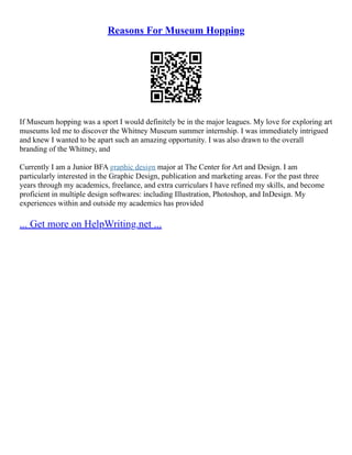 Reasons For Museum Hopping
If Museum hopping was a sport I would definitely be in the major leagues. My love for exploring art
museums led me to discover the Whitney Museum summer internship. I was immediately intrigued
and knew I wanted to be apart such an amazing opportunity. I was also drawn to the overall
branding of the Whitney, and
Currently I am a Junior BFA graphic design major at The Center for Art and Design. I am
particularly interested in the Graphic Design, publication and marketing areas. For the past three
years through my academics, freelance, and extra curriculars I have refined my skills, and become
proficient in multiple design softwares: including Illustration, Photoshop, and InDesign. My
experiences within and outside my academics has provided
... Get more on HelpWriting.net ...
 