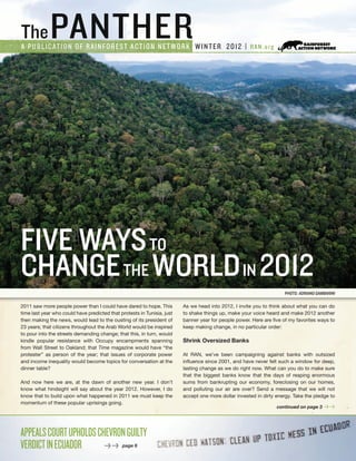 ThePANTHERA PUBLICATION OF RAINFOREST ACTION NETWORK WINTER 2012 | RAN.org
continued on page 3 > >
PHOTO: adriano gambarini
2011 saw more people power than I could have dared to hope. This
time last year who could have predicted that protests in Tunisia, just
then making the news, would lead to the ousting of its president of
23 years; that citizens throughout the Arab World would be inspired
to pour into the streets demanding change; that this, in turn, would
kindle popular resistance with Occupy encampments spanning
from Wall Street to Oakland; that Time magazine would have “the
protester” as person of the year; that issues of corporate power
and income inequality would become topics for conversation at the
dinner table?
And now here we are, at the dawn of another new year. I don’t
know what hindsight will say about the year 2012. However, I do
know that to build upon what happened in 2011 we must keep the
momentum of these popular uprisings going.
As we head into 2012, I invite you to think about what you can do
to shake things up, make your voice heard and make 2012 another
banner year for people power. Here are five of my favorites ways to
keep making change, in no particular order:
Shrink Oversized Banks
At RAN, we’ve been campaigning against banks with outsized
influence since 2001, and have never felt such a window for deep,
lasting change as we do right now. What can you do to make sure
that the biggest banks know that the days of reaping enormous
sums from bankrupting our economy, foreclosing on our homes,
and polluting our air are over? Send a message that we will not
accept one more dollar invested in dirty energy. Take the pledge to
APPEALSCOURTUPHOLDSCHEVRONGUILTY
VERDICTINECUADOR 	 > > page 6
FIVE WAYSTO
CHANGETHE WORLDIN 2012
 