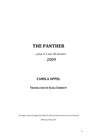  
	
  
	
  
	
  
	
  
	
  
	
  
	
  
	
  
	
  
                                                                  	
  
                                                                  	
  
	
  


                                   THE	
  PANTHER	
  
                                   -­‐ a	
  play	
  in	
  2	
  acts,	
  80	
  minutes	
  -­‐	
  

                                                              2009	
  
	
  
                                                                  	
  
                                                                  	
  
                                                                  	
  
	
  

                                           CAMILA	
  APPEL	
  
	
  
                              TRANSLATED	
  BY	
  ELISA	
  CORBETT	
  
	
  
	
  
	
  
	
  
	
  
       *	
  all	
  rights	
  reserved.	
  Registered	
  with	
  Escritório	
  de	
  Direitos	
  Autorais	
  da	
  Fundação	
  

                                                   Biblioteca	
  Nacional*	
  

                                                                  	
  


	
                                                                                                                               1	
  
 