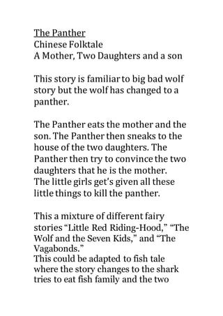 The Panther
Chinese Folktale
A Mother, Two Daughters and a son
This story is familiarto big bad wolf
story but the wolf has changed to a
panther.
The Panther eats the mother and the
son. The Panther then sneaks to the
house of the two daughters. The
Panther then try to convincethe two
daughters that he is the mother.
The little girls get’s given all these
littlethings to kill the panther.
This a mixture of different fairy
stories “Little Red Riding-Hood,” “The
Wolf and the Seven Kids,” and “The
Vagabonds.”
This could be adapted to fish tale
where the story changes to the shark
tries to eat fish family and the two
 