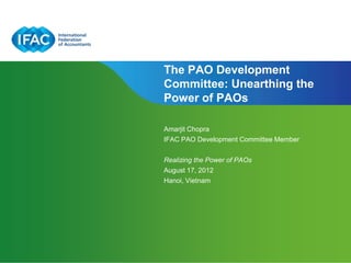 The PAO Development
Committee: Unearthing the
Power of PAOs

Amarjit Chopra
IFAC PAO Development Committee Member


Realizing the Power of PAOs
August 17, 2012
Hanoi, Vietnam




                              Page 1 | Confidential and Proprietary Information
 