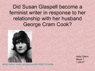 Did Susan Glaspell become a feminist writer in response to her relationship with her husband George Cram Cook? Abby Glenn Block 7 1-28-07 < http://www.nndb.com/people/691/000114349/ >. 