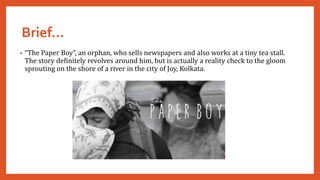 Brief…
• “The Paper Boy”, an orphan, who sells newspapers and also works at a tiny tea stall.
The story definitely revolves around him, but is actually a reality check to the gloom
sprouting on the shore of a river in the city of Joy, Kolkata.
 