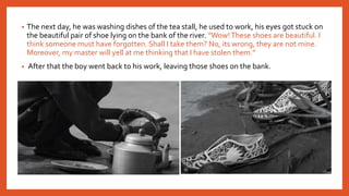 • The next day, he was washing dishes of the tea stall, he used to work, his eyes got stuck on
the beautiful pair of shoe lying on the bank of the river. “Wow!These shoes are beautiful. I
think someone must have forgotten. Shall I take them? No, its wrong, they are not mine.
Moreover, my master will yell at me thinking that I have stolen them.”
• After that the boy went back to his work, leaving those shoes on the bank.
 