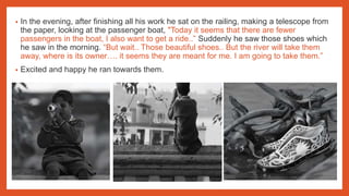 • In the evening, after finishing all his work he sat on the railing, making a telescope from
the paper, looking at the passenger boat, "Today it seems that there are fewer
passengers in the boat, I also want to get a ride..” Suddenly he saw those shoes which
he saw in the morning. “But wait.. Those beautiful shoes.. But the river will take them
away, where is its owner…. it seems they are meant for me. I am going to take them.”
• Excited and happy he ran towards them.
 