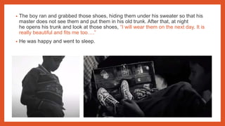 • The boy ran and grabbed those shoes, hiding them under his sweater so that his
master does not see them and put them in his old trunk. After that, at night
he opens his trunk and look at those shoes, “I will wear them on the next day. It is
really beautiful and fits me too….”
• He was happy and went to sleep.
 