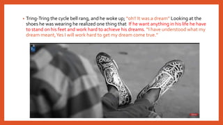 • Tring-Tring the cycle bell rang, and he woke up; “oh!! It was a dream” Looking at the
shoes he was wearing he realized one thing that If he want anything in his life he have
to stand on his feet and work hard to achieve his dreams. “I have understood what my
dream meant,Yes I will work hard to get my dream come true.”
 