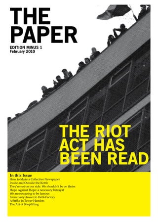 THE
PAPER
EDITION MINUS 1
February 2010




                                     THE RIOT
                                     ACT HAS
                                     BEEN READ
In this Issue
How to Make a Collective Newspaper
Inside and Outside the Kettle
They’re not on our side. We shouldn’t be on theirs
Hope Against Hope: a necessary betrayal
We are not going to be famous
From Ivory-Tower to Debt-Factory
A Strike in Tower Hamlets
The Art of Shoplifting
 