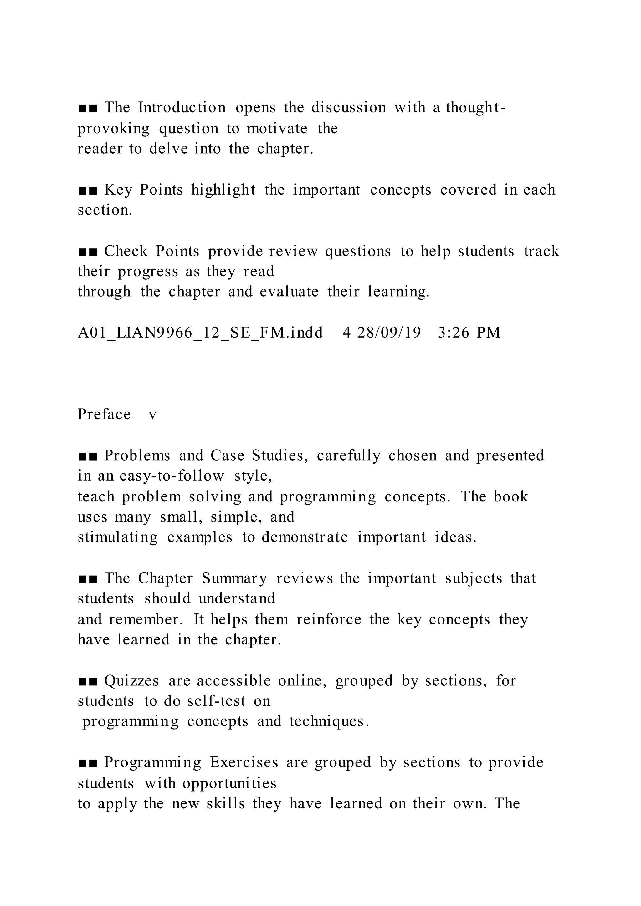 ■■ The Introduction opens the discussion with a thought-
provoking question to motivate the
reader to delve into the chapter.
■■ Key Points highlight the important concepts covered in each
section.
■■ Check Points provide review questions to help students track
their progress as they read
through the chapter and evaluate their learning.
A01_LIAN9966_12_SE_FM.indd 4 28/09/19 3:26 PM
Preface v
■■ Problems and Case Studies, carefully chosen and presented
in an easy-to-follow style,
teach problem solving and programming concepts. The book
uses many small, simple, and
stimulating examples to demonstrate important ideas.
■■ The Chapter Summary reviews the important subjects that
students should understand
and remember. It helps them reinforce the key concepts they
have learned in the chapter.
■■ Quizzes are accessible online, grouped by sections, for
students to do self-test on
programming concepts and techniques.
■■ Programming Exercises are grouped by sections to provide
students with opportunities
to apply the new skills they have learned on their own. The
 