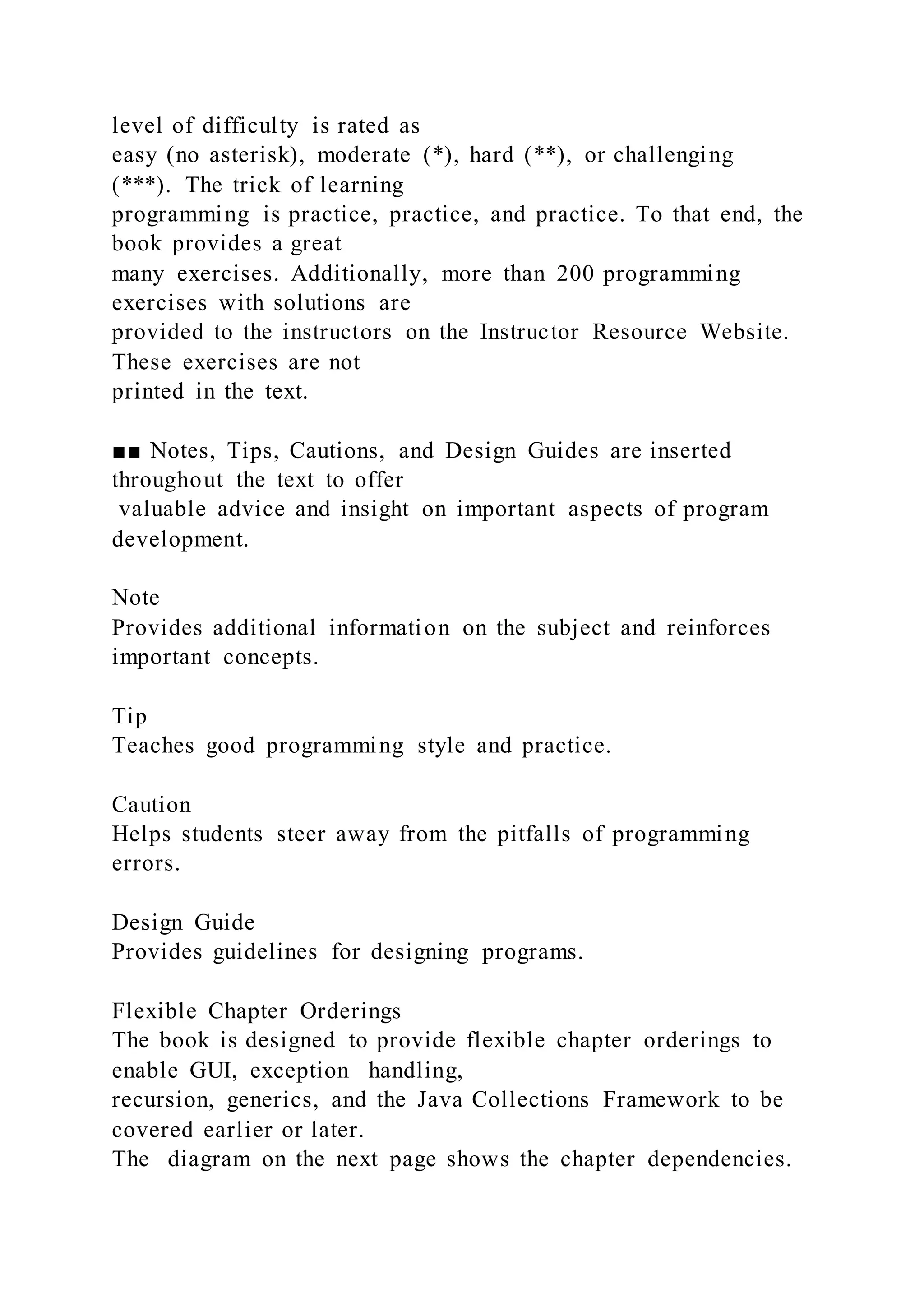 level of difficulty is rated as
easy (no asterisk), moderate (*), hard (**), or challenging
(***). The trick of learning
programming is practice, practice, and practice. To that end, the
book provides a great
many exercises. Additionally, more than 200 programming
exercises with solutions are
provided to the instructors on the Instructor Resource Website.
These exercises are not
printed in the text.
■■ Notes, Tips, Cautions, and Design Guides are inserted
throughout the text to offer
valuable advice and insight on important aspects of program
development.
Note
Provides additional information on the subject and reinforces
important concepts.
Tip
Teaches good programming style and practice.
Caution
Helps students steer away from the pitfalls of programming
errors.
Design Guide
Provides guidelines for designing programs.
Flexible Chapter Orderings
The book is designed to provide flexible chapter orderings to
enable GUI, exception handling,
recursion, generics, and the Java Collections Framework to be
covered earlier or later.
The diagram on the next page shows the chapter dependencies.
 
