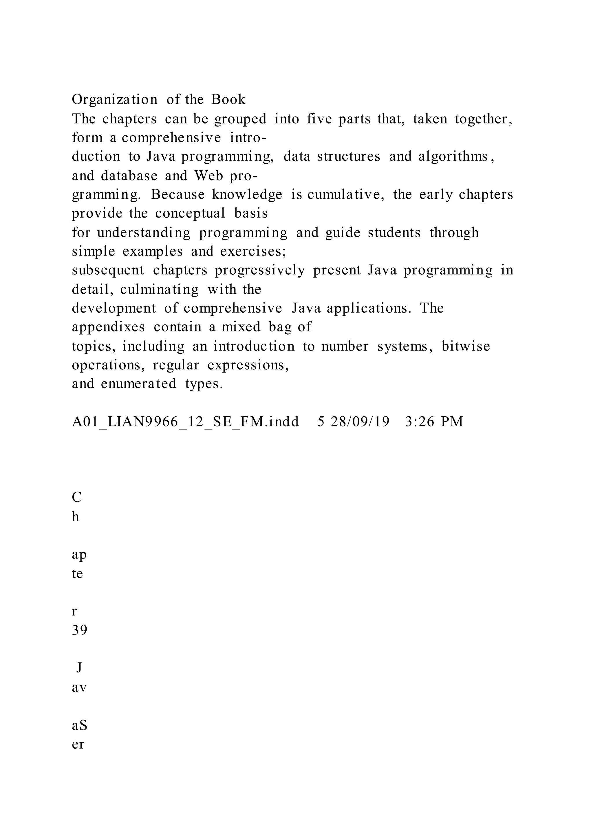 Organization of the Book
The chapters can be grouped into five parts that, taken together,
form a comprehensive intro-
duction to Java programming, data structures and algorithms ,
and database and Web pro-
gramming. Because knowledge is cumulative, the early chapters
provide the conceptual basis
for understanding programming and guide students through
simple examples and exercises;
subsequent chapters progressively present Java programming in
detail, culminating with the
development of comprehensive Java applications. The
appendixes contain a mixed bag of
topics, including an introduction to number systems, bitwise
operations, regular expressions,
and enumerated types.
A01_LIAN9966_12_SE_FM.indd 5 28/09/19 3:26 PM
C
h
ap
te
r
39
J
av
aS
er
 