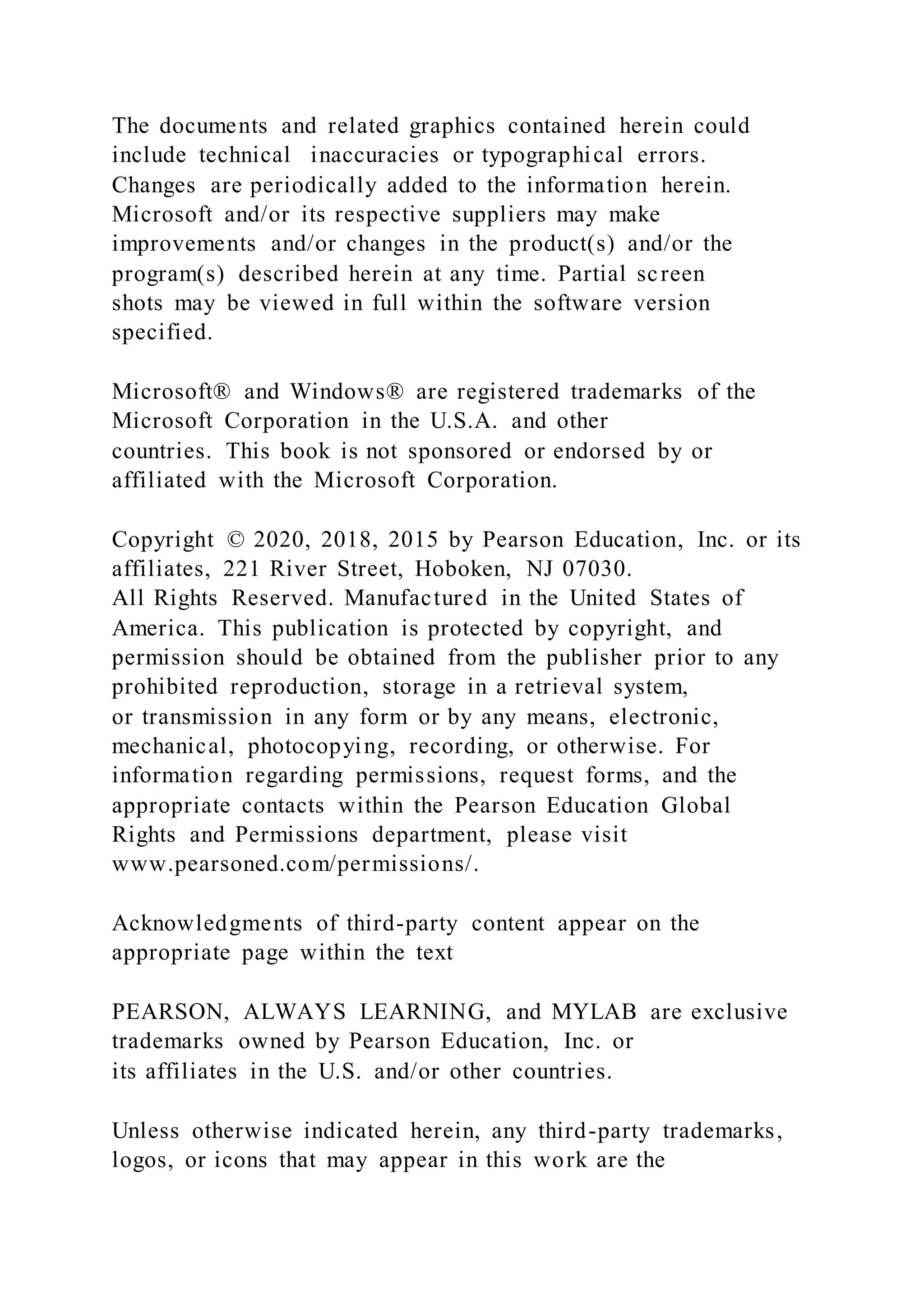 The documents and related graphics contained herein could
include technical inaccuracies or typographical errors.
Changes are periodically added to the information herein.
Microsoft and/or its respective suppliers may make
improvements and/or changes in the product(s) and/or the
program(s) described herein at any time. Partial screen
shots may be viewed in full within the software version
specified.
Microsoft® and Windows® are registered trademarks of the
Microsoft Corporation in the U.S.A. and other
countries. This book is not sponsored or endorsed by or
affiliated with the Microsoft Corporation.
Copyright © 2020, 2018, 2015 by Pearson Education, Inc. or its
affiliates, 221 River Street, Hoboken, NJ 07030.
All Rights Reserved. Manufactured in the United States of
America. This publication is protected by copyright, and
permission should be obtained from the publisher prior to any
prohibited reproduction, storage in a retrieval system,
or transmission in any form or by any means, electronic,
mechanical, photocopying, recording, or otherwise. For
information regarding permissions, request forms, and the
appropriate contacts within the Pearson Education Global
Rights and Permissions department, please visit
www.pearsoned.com/permissions/.
Acknowledgments of third-party content appear on the
appropriate page within the text
PEARSON, ALWAYS LEARNING, and MYLAB are exclusive
trademarks owned by Pearson Education, Inc. or
its affiliates in the U.S. and/or other countries.
Unless otherwise indicated herein, any third-party trademarks,
logos, or icons that may appear in this work are the
 