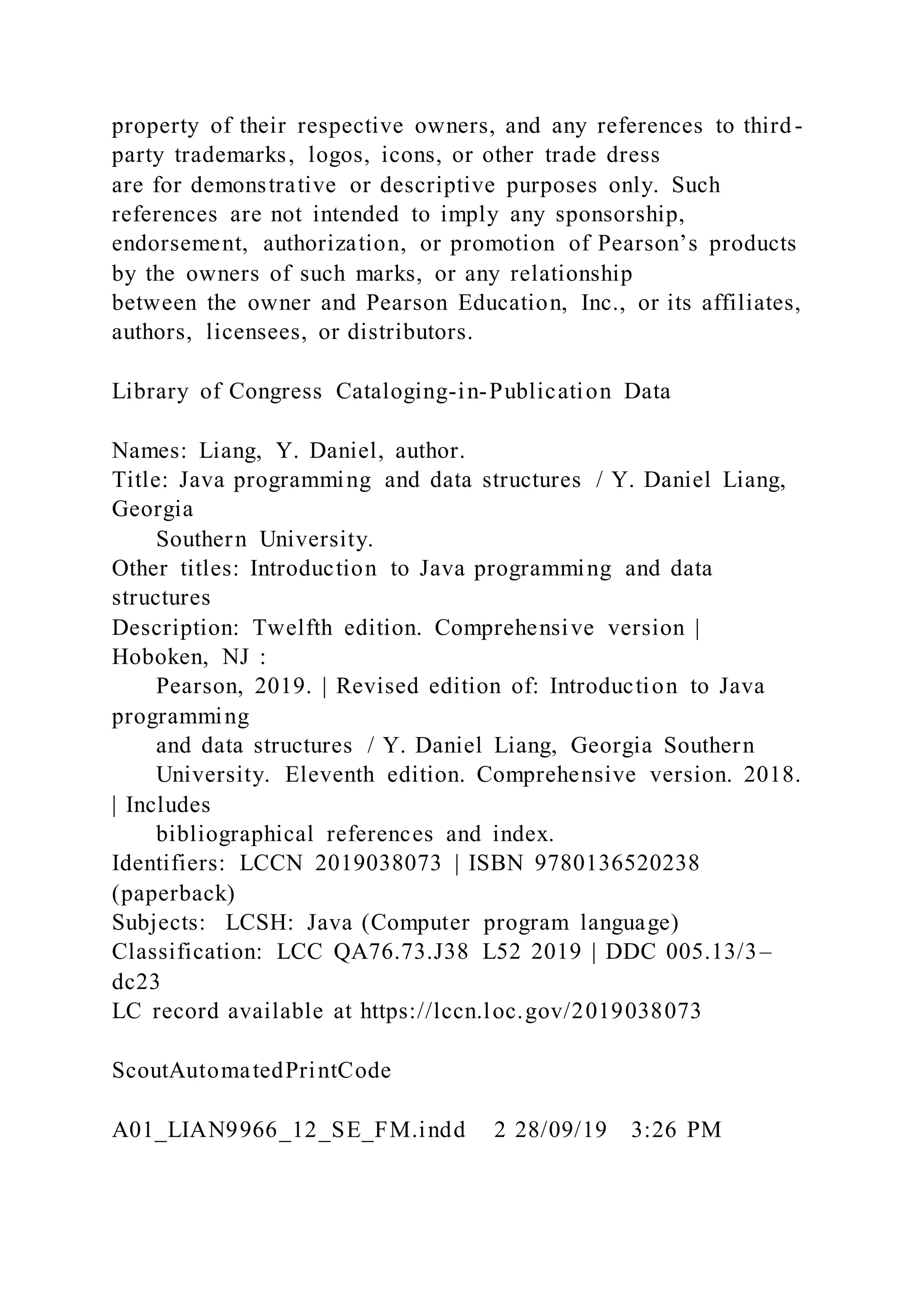 property of their respective owners, and any references to third-
party trademarks, logos, icons, or other trade dress
are for demonstrative or descriptive purposes only. Such
references are not intended to imply any sponsorship,
endorsement, authorization, or promotion of Pearson’s products
by the owners of such marks, or any relationship
between the owner and Pearson Education, Inc., or its affiliates,
authors, licensees, or distributors.
Library of Congress Cataloging-in-Publication Data
Names: Liang, Y. Daniel, author.
Title: Java programming and data structures / Y. Daniel Liang,
Georgia
Southern University.
Other titles: Introduction to Java programming and data
structures
Description: Twelfth edition. Comprehensive version |
Hoboken, NJ :
Pearson, 2019. | Revised edition of: Introduction to Java
programming
and data structures / Y. Daniel Liang, Georgia Southern
University. Eleventh edition. Comprehensive version. 2018.
| Includes
bibliographical references and index.
Identifiers: LCCN 2019038073 | ISBN 9780136520238
(paperback)
Subjects: LCSH: Java (Computer program language)
Classification: LCC QA76.73.J38 L52 2019 | DDC 005.13/3–
dc23
LC record available at https://lccn.loc.gov/2019038073
ScoutAutomatedPrintCode
A01_LIAN9966_12_SE_FM.indd 2 28/09/19 3:26 PM
 