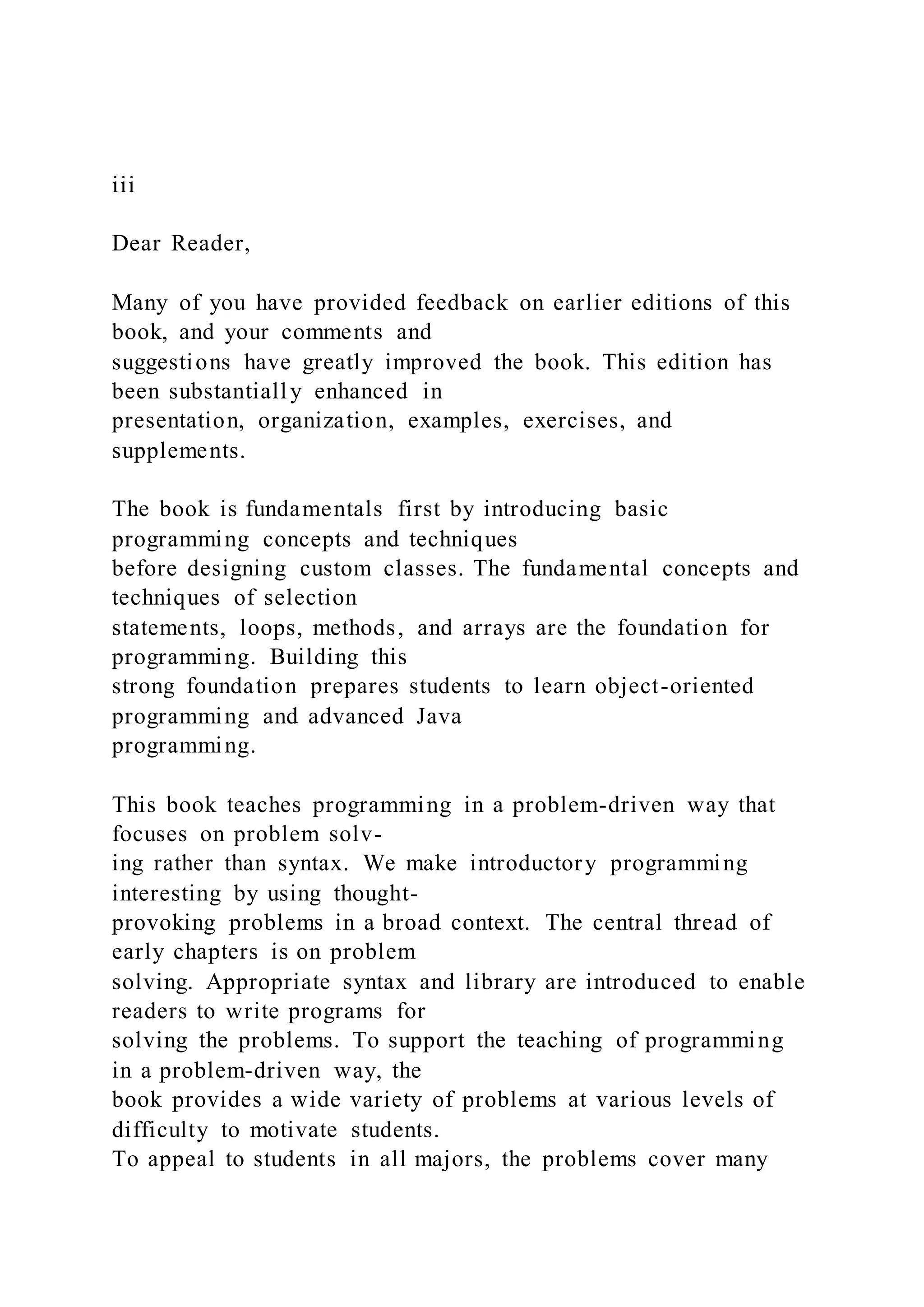 iii
Dear Reader,
Many of you have provided feedback on earlier editions of this
book, and your comments and
suggestions have greatly improved the book. This edition has
been substantially enhanced in
presentation, organization, examples, exercises, and
supplements.
The book is fundamentals first by introducing basic
programming concepts and techniques
before designing custom classes. The fundamental concepts and
techniques of selection
statements, loops, methods, and arrays are the foundation for
programming. Building this
strong foundation prepares students to learn object-oriented
programming and advanced Java
programming.
This book teaches programming in a problem-driven way that
focuses on problem solv-
ing rather than syntax. We make introductory programming
interesting by using thought-
provoking problems in a broad context. The central thread of
early chapters is on problem
solving. Appropriate syntax and library are introduced to enable
readers to write programs for
solving the problems. To support the teaching of programming
in a problem-driven way, the
book provides a wide variety of problems at various levels of
difficulty to motivate students.
To appeal to students in all majors, the problems cover many
 